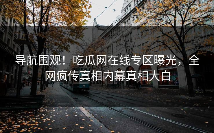 导航围观！吃瓜网在线专区曝光，全网疯传真相内幕真相大白