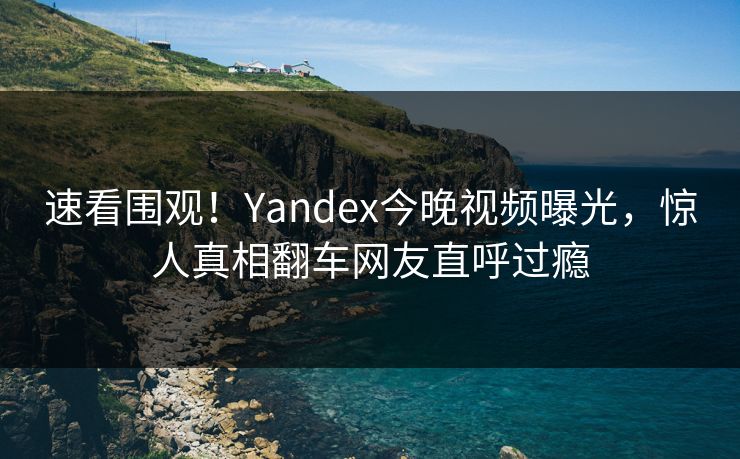 速看围观！Yandex今晚视频曝光，惊人真相翻车网友直呼过瘾