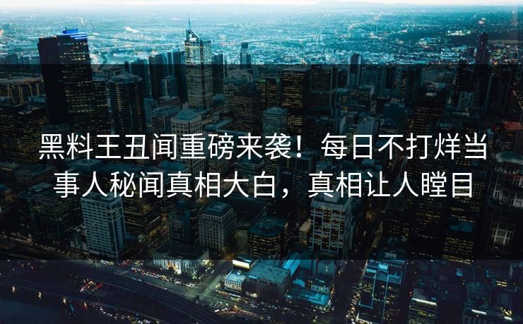 黑料王丑闻重磅来袭！每日不打烊当事人秘闻真相大白，真相让人瞠目