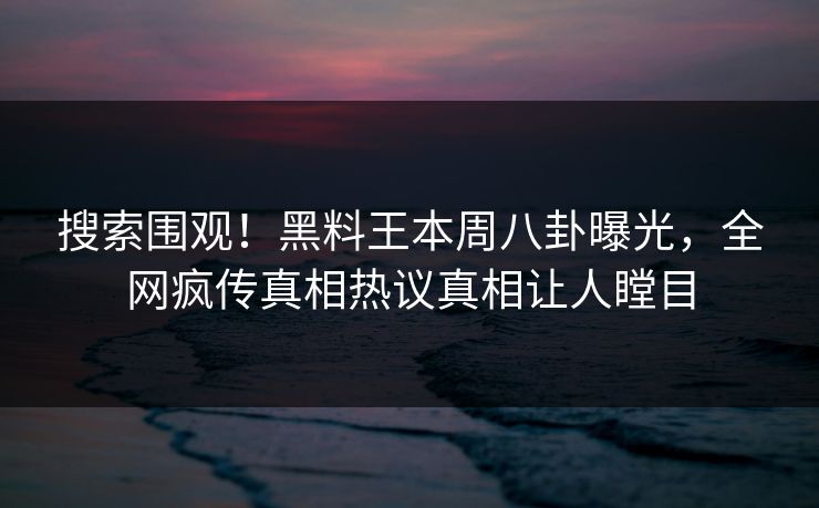 搜索围观！黑料王本周八卦曝光，全网疯传真相热议真相让人瞠目