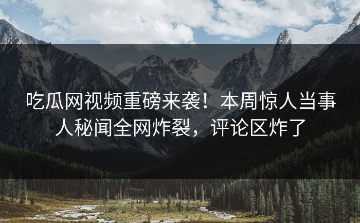 吃瓜网视频重磅来袭！本周惊人当事人秘闻全网炸裂，评论区炸了