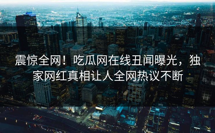 震惊全网！吃瓜网在线丑闻曝光，独家网红真相让人全网热议不断