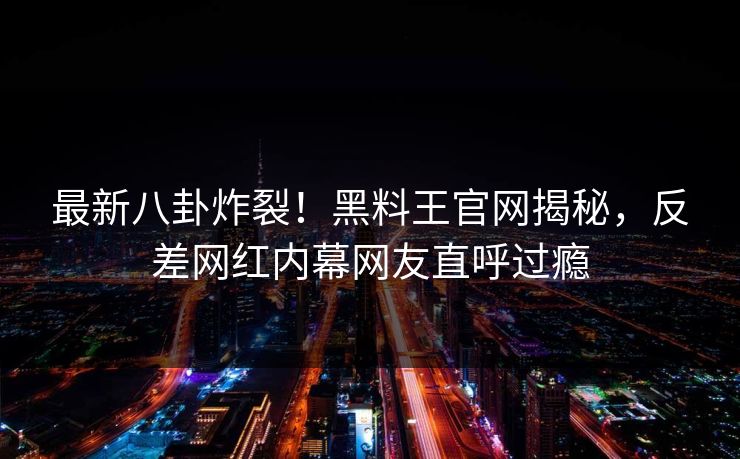 最新八卦炸裂！黑料王官网揭秘，反差网红内幕网友直呼过瘾