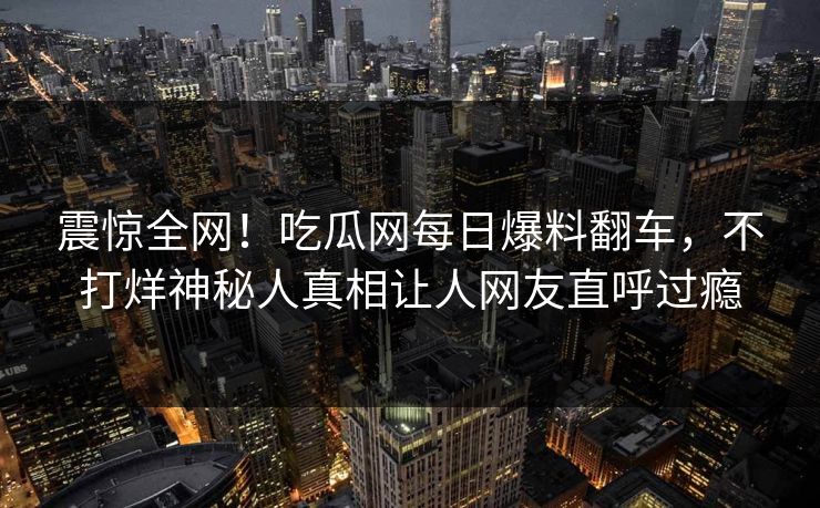 震惊全网！吃瓜网每日爆料翻车，不打烊神秘人真相让人网友直呼过瘾