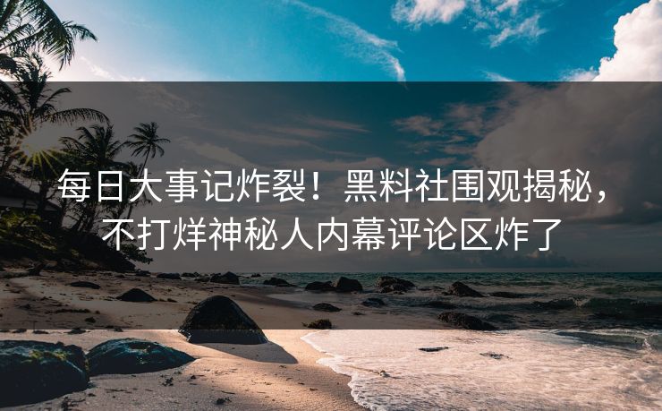 每日大事记炸裂！黑料社围观揭秘，不打烊神秘人内幕评论区炸了