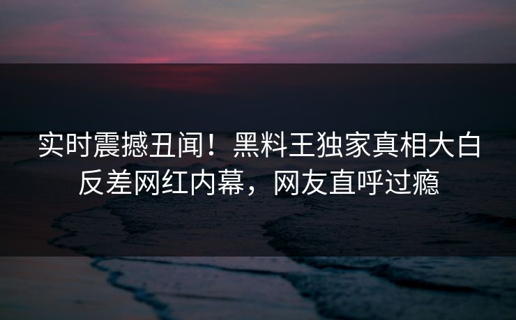 实时震撼丑闻！黑料王独家真相大白反差网红内幕，网友直呼过瘾