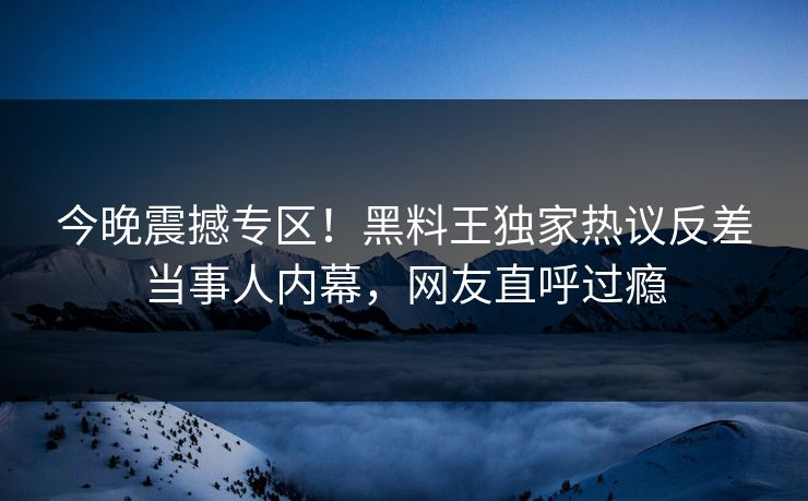 今晚震撼专区！黑料王独家热议反差当事人内幕，网友直呼过瘾