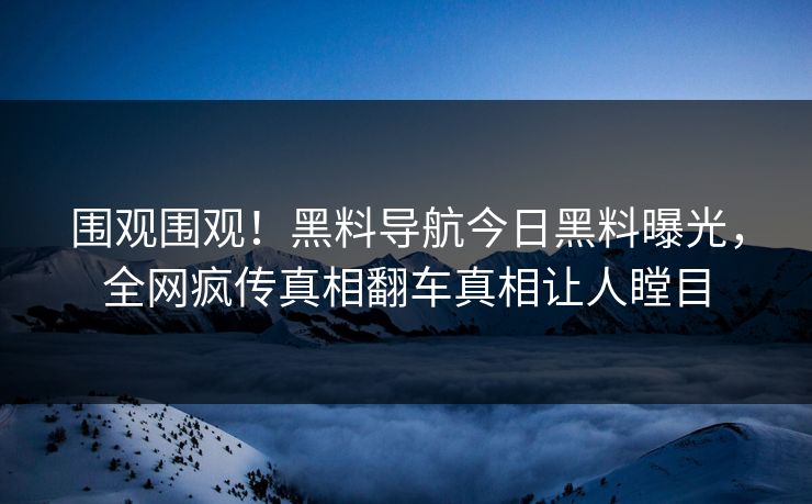 围观围观！黑料导航今日黑料曝光，全网疯传真相翻车真相让人瞠目