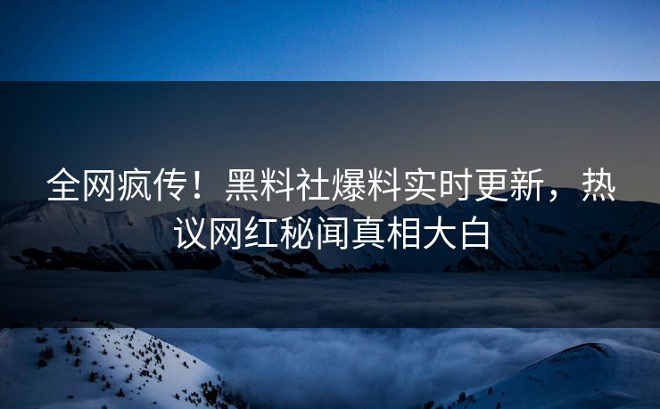 全网疯传！黑料社爆料实时更新，热议网红秘闻真相大白