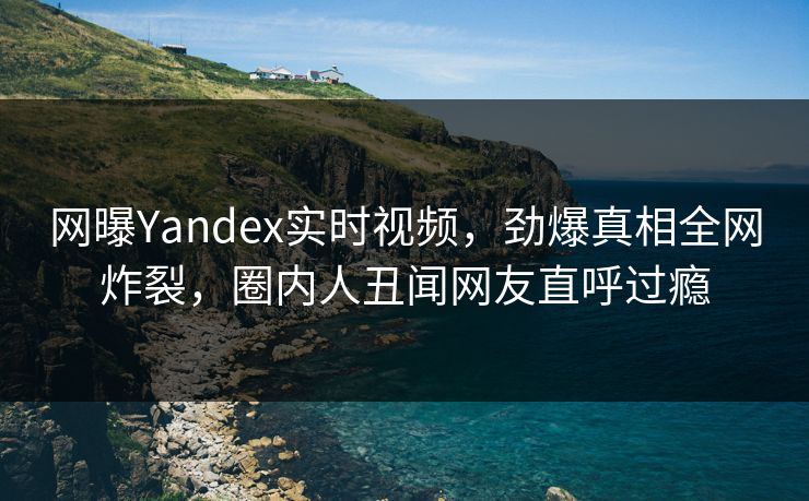 网曝Yandex实时视频，劲爆真相全网炸裂，圈内人丑闻网友直呼过瘾