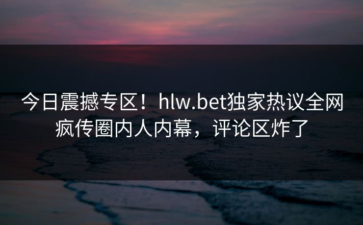 今日震撼专区！hlw.bet独家热议全网疯传圈内人内幕，评论区炸了