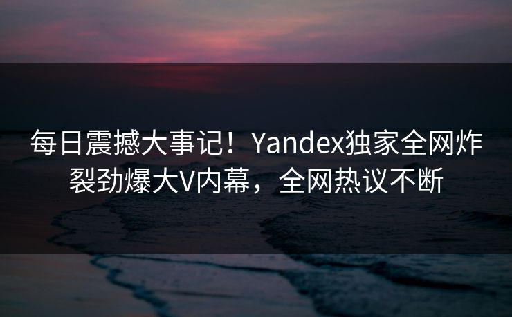 每日震撼大事记！Yandex独家全网炸裂劲爆大V内幕，全网热议不断