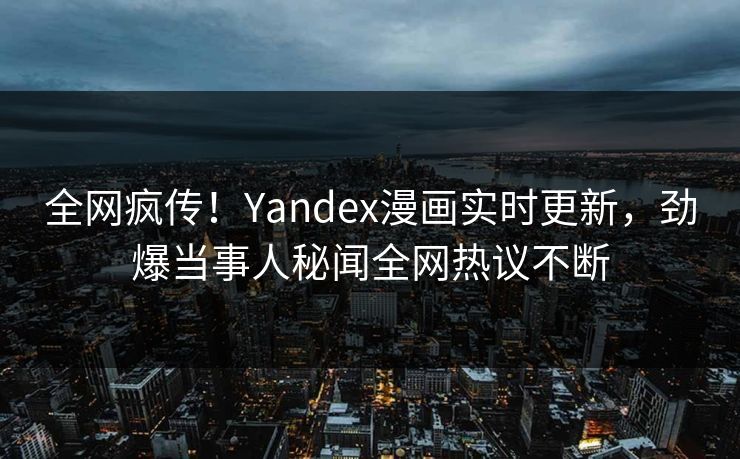全网疯传！Yandex漫画实时更新，劲爆当事人秘闻全网热议不断