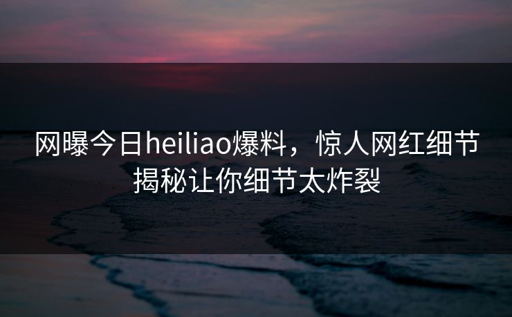 网曝今日heiliao爆料，惊人网红细节揭秘让你细节太炸裂