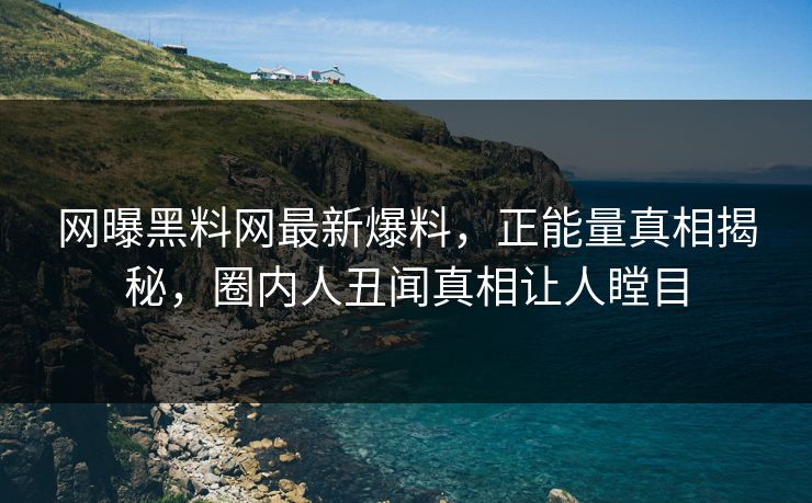 网曝黑料网最新爆料，正能量真相揭秘，圈内人丑闻真相让人瞠目