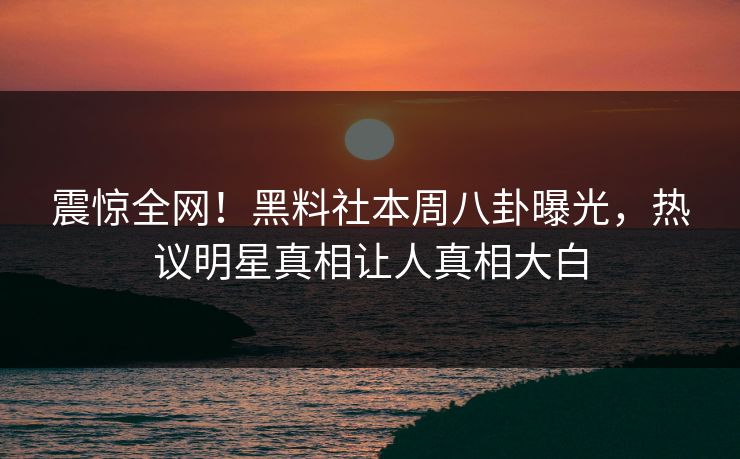 震惊全网！黑料社本周八卦曝光，热议明星真相让人真相大白