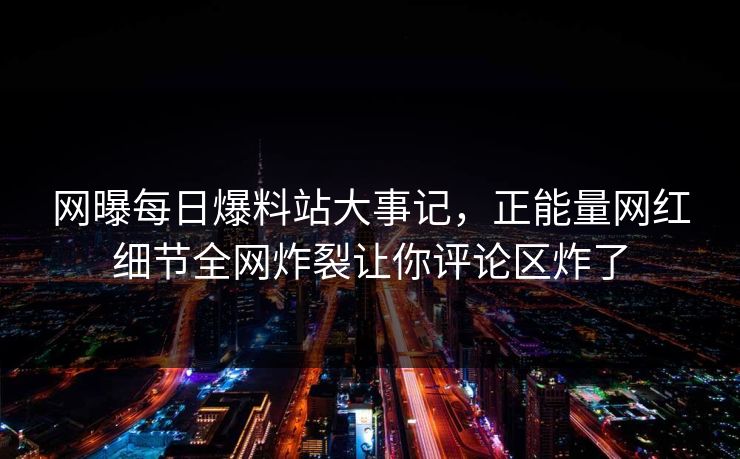 网曝每日爆料站大事记，正能量网红细节全网炸裂让你评论区炸了