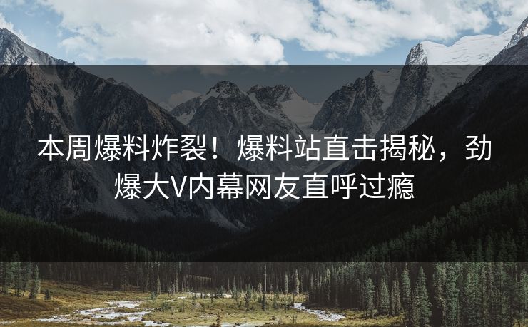 本周爆料炸裂！爆料站直击揭秘，劲爆大V内幕网友直呼过瘾