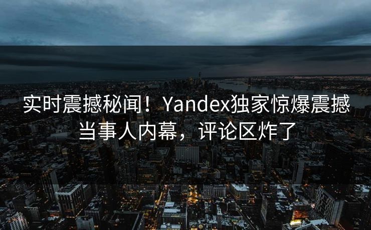 实时震撼秘闻！Yandex独家惊爆震撼当事人内幕，评论区炸了