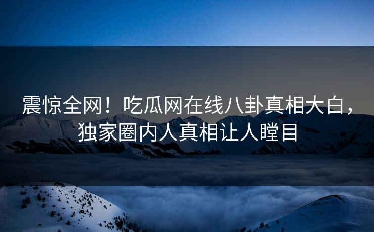 震惊全网！吃瓜网在线八卦真相大白，独家圈内人真相让人瞠目