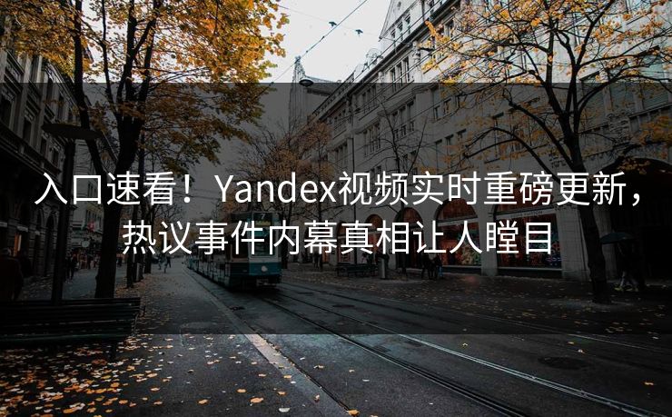 入口速看！Yandex视频实时重磅更新，热议事件内幕真相让人瞠目