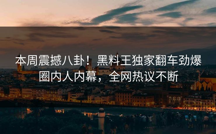 本周震撼八卦！黑料王独家翻车劲爆圈内人内幕，全网热议不断