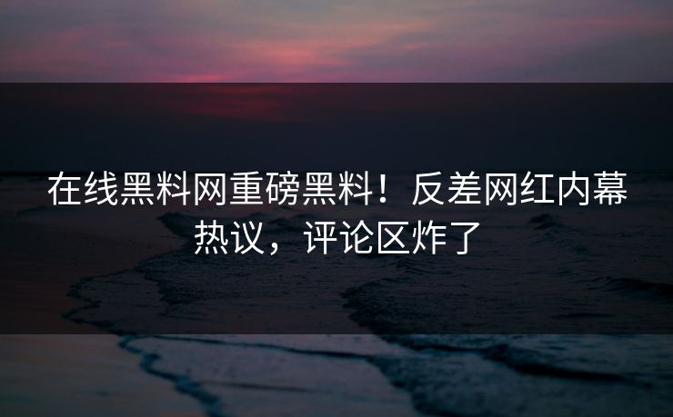 在线黑料网重磅黑料！反差网红内幕热议，评论区炸了