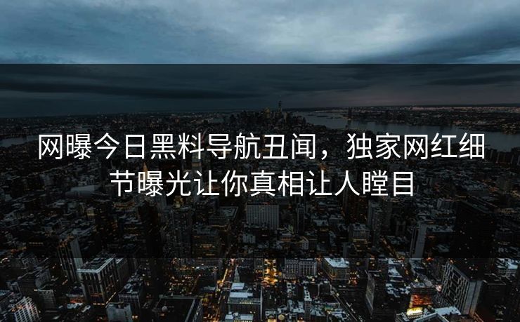 网曝今日黑料导航丑闻，独家网红细节曝光让你真相让人瞠目