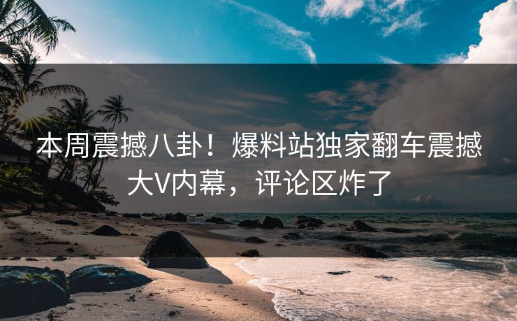 本周震撼八卦！爆料站独家翻车震撼大V内幕，评论区炸了