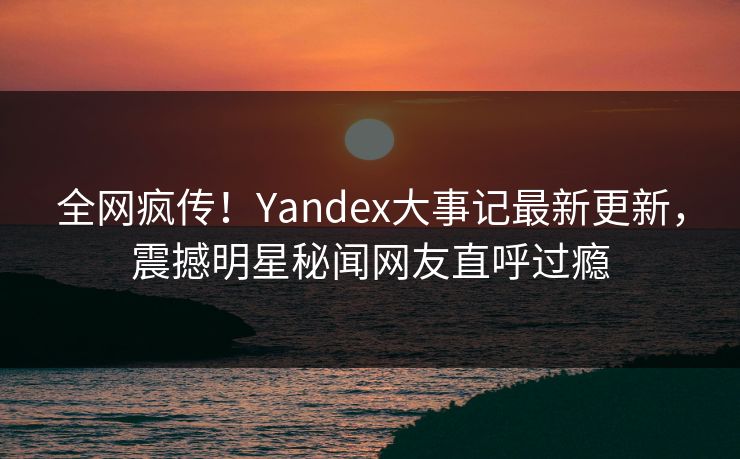 全网疯传！Yandex大事记最新更新，震撼明星秘闻网友直呼过瘾