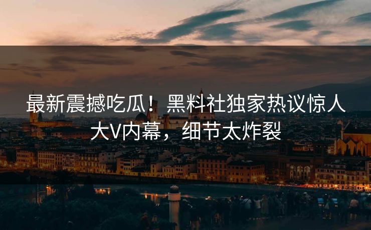 最新震撼吃瓜！黑料社独家热议惊人大V内幕，细节太炸裂