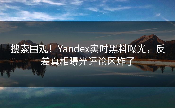 搜索围观！Yandex实时黑料曝光，反差真相曝光评论区炸了
