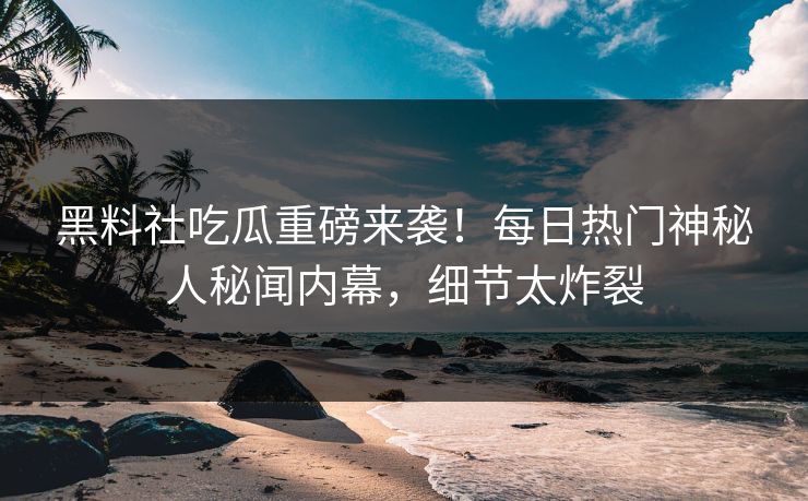 黑料社吃瓜重磅来袭！每日热门神秘人秘闻内幕，细节太炸裂