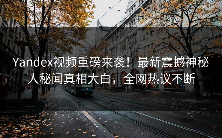 Yandex视频重磅来袭！最新震撼神秘人秘闻真相大白，全网热议不断