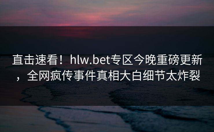 直击速看！hlw.bet专区今晚重磅更新，全网疯传事件真相大白细节太炸裂