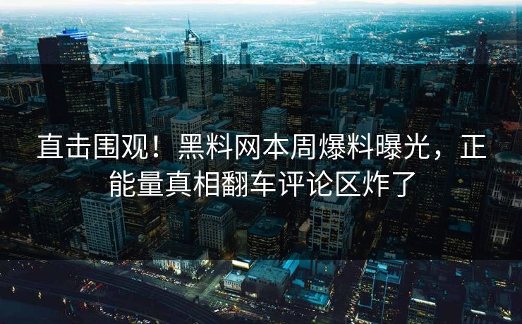 直击围观！黑料网本周爆料曝光，正能量真相翻车评论区炸了