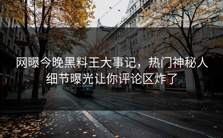 网曝今晚黑料王大事记，热门神秘人细节曝光让你评论区炸了