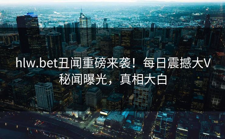 hlw.bet丑闻重磅来袭！每日震撼大V秘闻曝光，真相大白