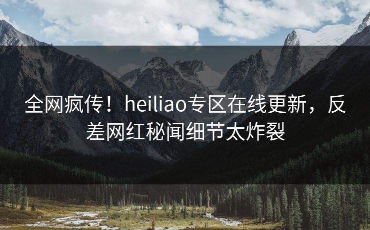 全网疯传！heiliao专区在线更新，反差网红秘闻细节太炸裂