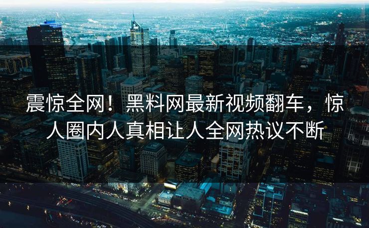 震惊全网！黑料网最新视频翻车，惊人圈内人真相让人全网热议不断