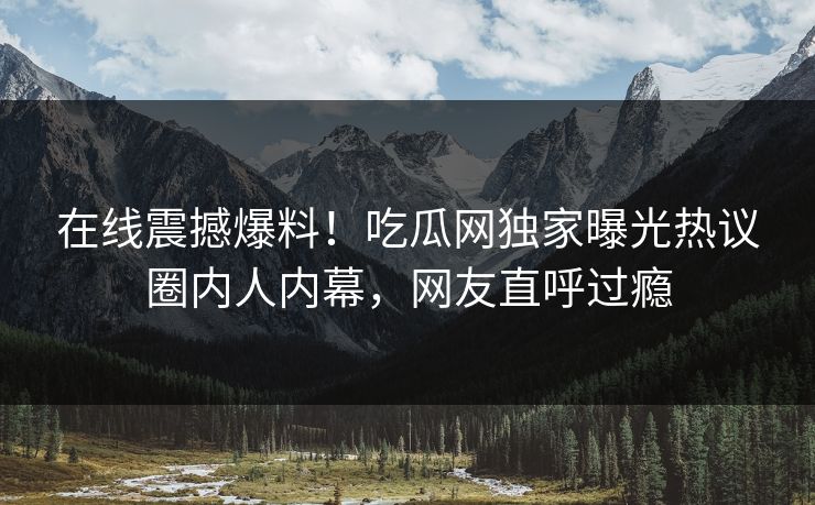在线震撼爆料！吃瓜网独家曝光热议圈内人内幕，网友直呼过瘾