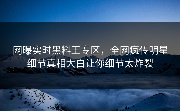 网曝实时黑料王专区，全网疯传明星细节真相大白让你细节太炸裂