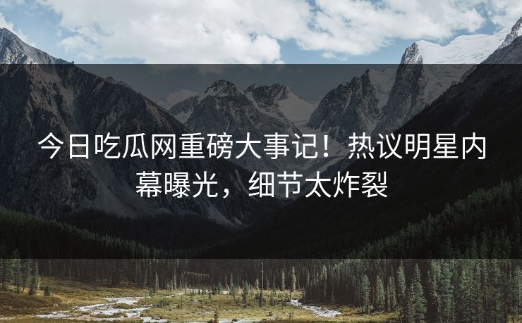 今日吃瓜网重磅大事记！热议明星内幕曝光，细节太炸裂