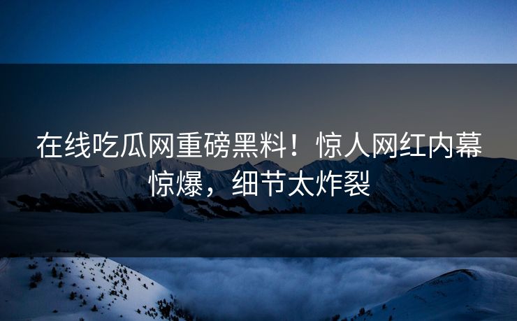 在线吃瓜网重磅黑料！惊人网红内幕惊爆，细节太炸裂