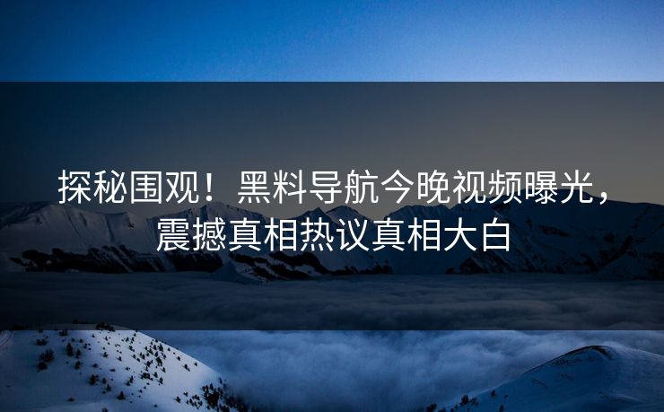 探秘围观！黑料导航今晚视频曝光，震撼真相热议真相大白