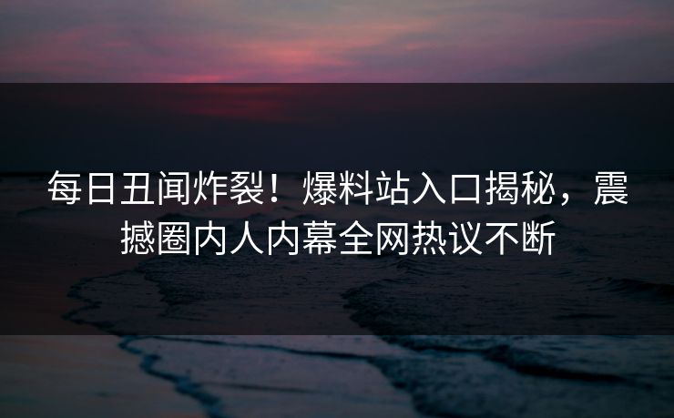 每日丑闻炸裂！爆料站入口揭秘，震撼圈内人内幕全网热议不断