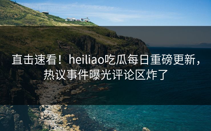 直击速看！heiliao吃瓜每日重磅更新，热议事件曝光评论区炸了