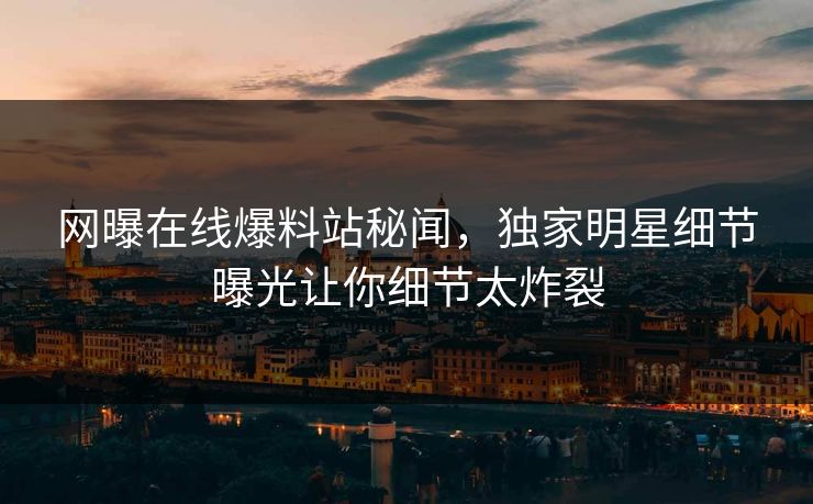网曝在线爆料站秘闻，独家明星细节曝光让你细节太炸裂