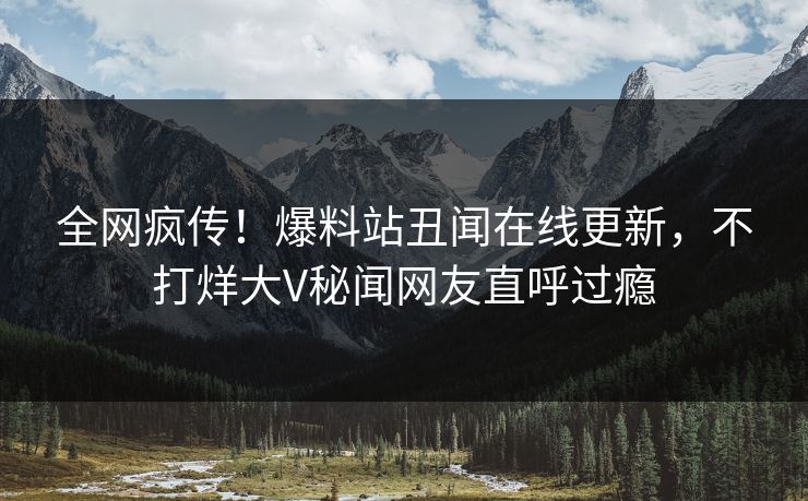 全网疯传！爆料站丑闻在线更新，不打烊大V秘闻网友直呼过瘾
