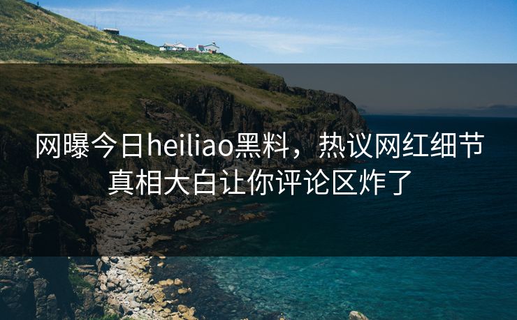 网曝今日heiliao黑料，热议网红细节真相大白让你评论区炸了